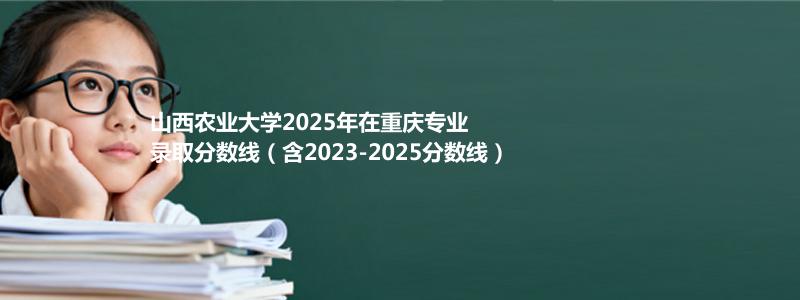 山西农业大学2025年在重庆分数线和最低位次(含2023-2025历年)