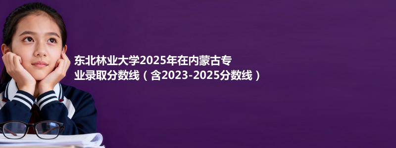 东北林业大学2023-2025历年在内蒙古分数线分析及2026报考策略