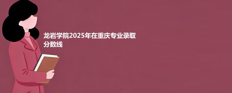 龙岩学院2025在重庆录取专业分数汇总 2026多少分能考上