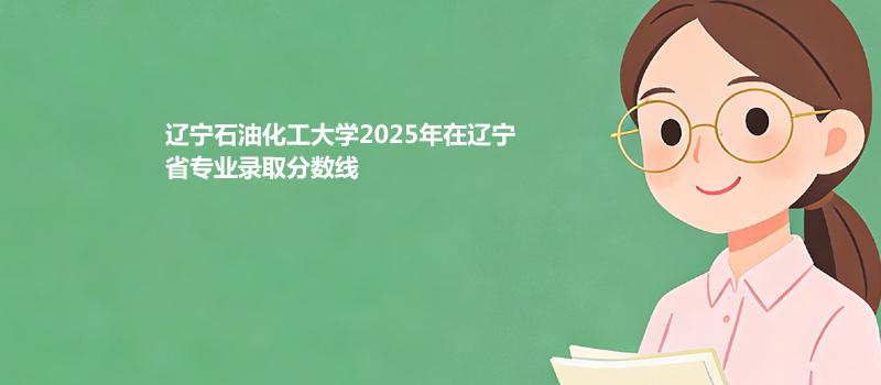 辽宁石油化工大学2025高考在辽宁专业录取最低分详情