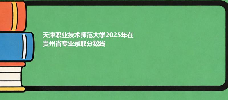 天津职业技术师范大学2025在贵州分专业最低录取分数