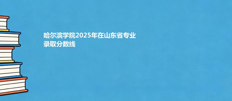 哈尔滨学院2025在山东分专业最低分汇总477分