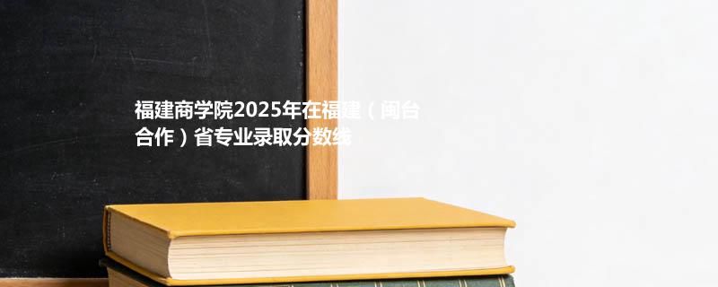 福建商学院2025在福建（闽台合作）专业多少分录取