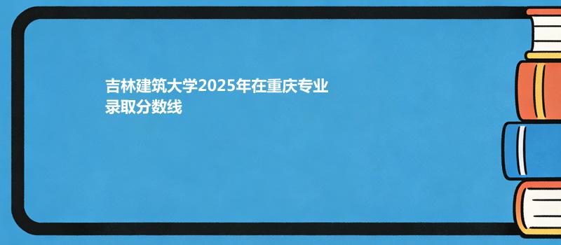 吉林建筑大学2025在重庆录取专业分数和最低位次 2026多少分能考上
