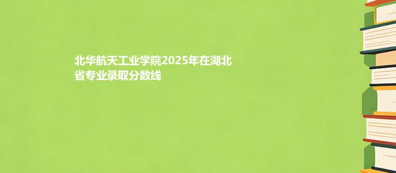 北华航天工业学院2025在湖北分专业录取最低分统计表