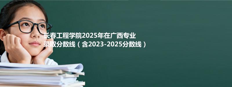 长春工程学院2025年在广西专业分数线和位次(含2023-2025历年)