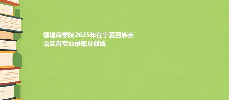 福建商学院2025在宁夏回族自治专业多少分录取