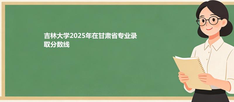 吉林大学2025高考在甘肃专业录取最低分数线