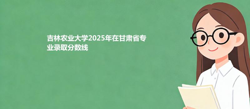 吉林农业大学2025在甘肃专业录取最低分数线