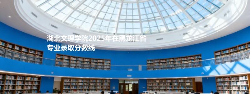 湖北文理学院2025在黑龙江专业最低分 2026分数参考