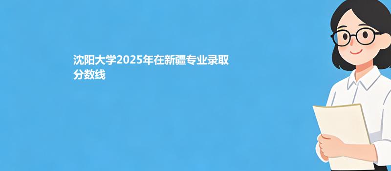 沈阳大学2025高考在新疆专业录取最低分和最高分汇总