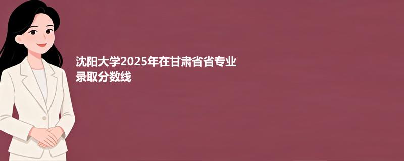 沈阳大学2025高考在甘肃专业录取最低分 容易录取专业汇总