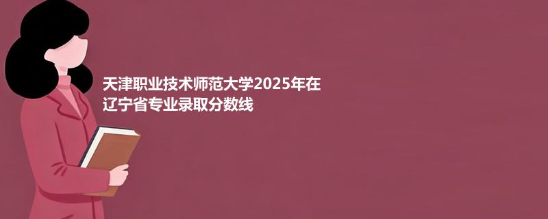天津职业技术师范大学2025在辽宁分专业最低录取分数