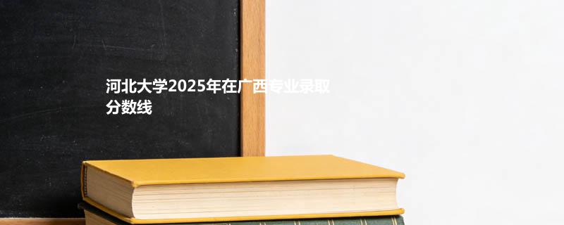 河北大学2025在广西专业录取最低分