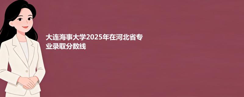 大连海事大学2025高考在河北专业录取分数（2026参考）
