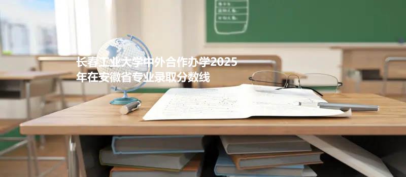 长春工业大学中外合作办学2025在安徽专业录取最低分 哪个专业最好考？