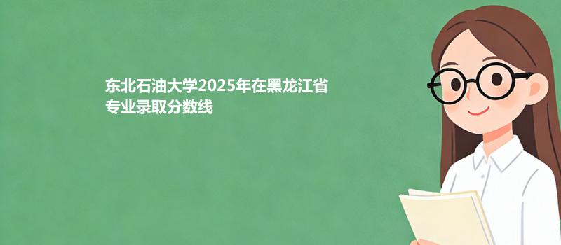 东北石油大学2025在黑龙江录取分数线 物理类最低436分