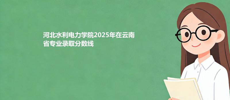 河北水利电力学院2025在云南专业录取最低分