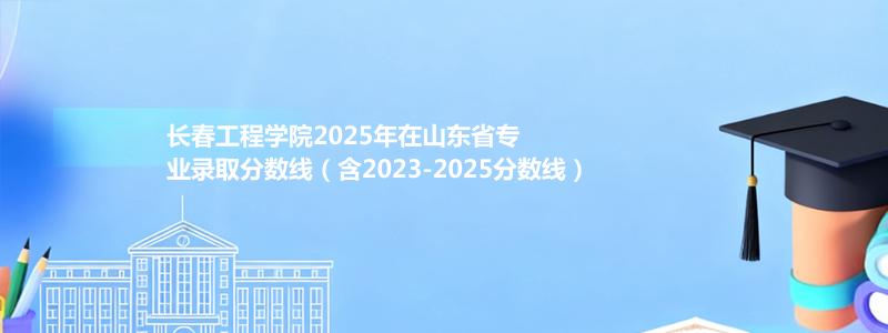 长春工程学院2025年在山东专业分数线和位次(含2023-2025历年)