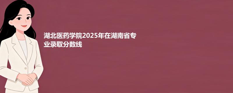 湖北医药学院2025在湖南专业录取最低分汇总 2026参考