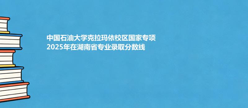 中国石油大学克拉玛依校国家专项2025在湖南专业录取最低分汇总 2026参考