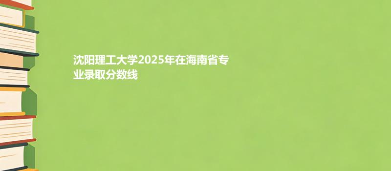 沈阳理工大学2025高考在海南专业录取分详情 2026参考