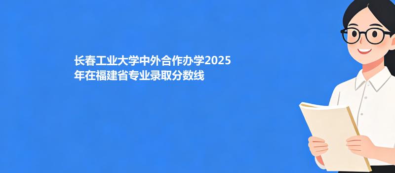 长春工业大学中外合作办学2025在福建专业多少分录取