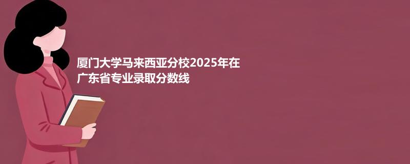 厦门大学马来西亚分校2025在广东专业录取最低分数