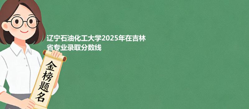 辽宁石油化工大学2025高考在吉林专业录取最低分详情