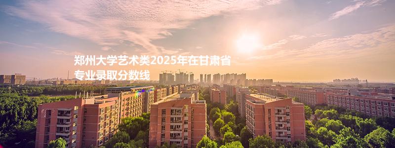 郑州大学2025高考艺术类甘肃省专业录取分数线