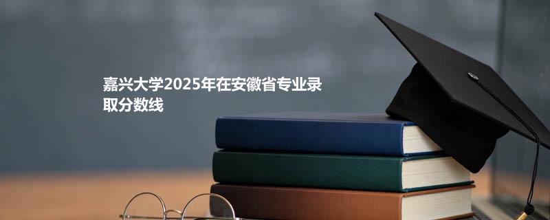嘉兴大学2025在安徽专业录取最低分 
