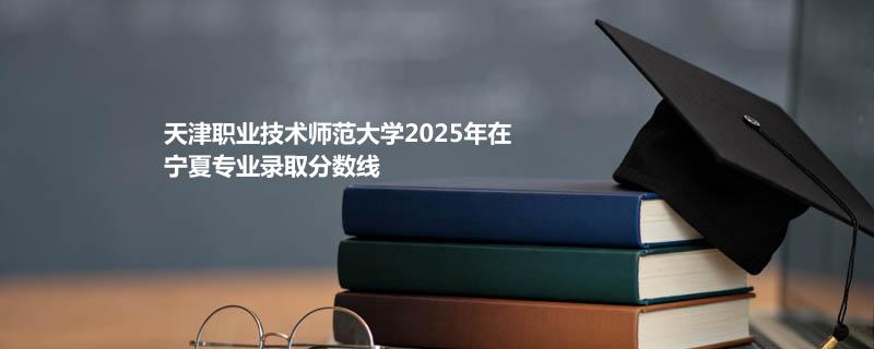 天津职业技术师范大学2025在宁夏分专业最低录取分数
