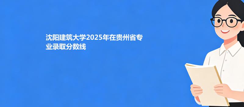 沈阳建筑大学2025高考在贵州专业最低录取分数