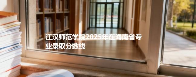 江汉师范学院2025在海南专业录取分详情 2026参考