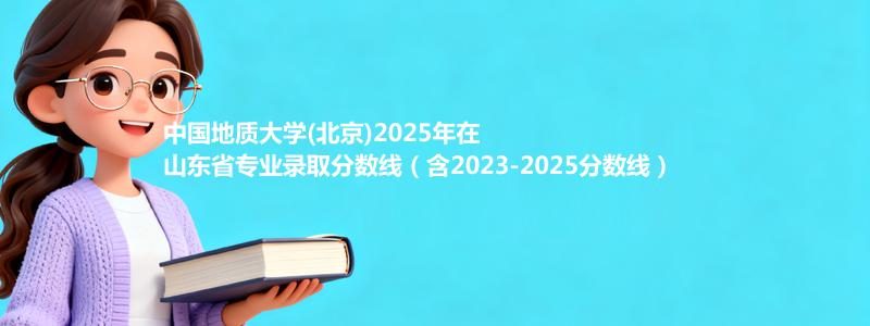 中国地质大学(北京)2025年在山东录取分数线和最低位次(含2023-2025历年)