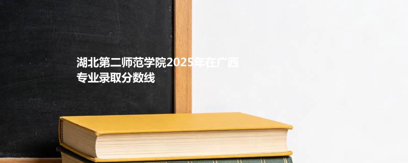 湖北第二师范学院2025在广西专业录取最低分和最高分