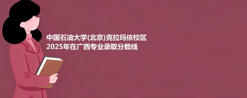 中国石油大学(北京)克拉玛依校2025在广西专业最低分汇总