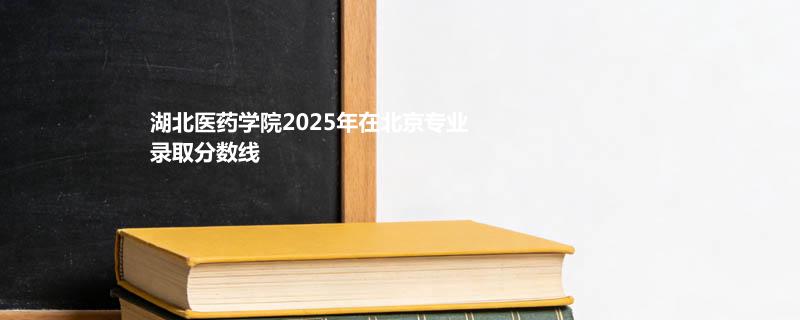 湖北医药学院2025在北京专业录取最低分一览