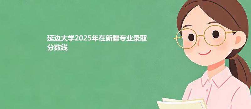 延边大学2025在新疆专业录取最低分和最高分汇总