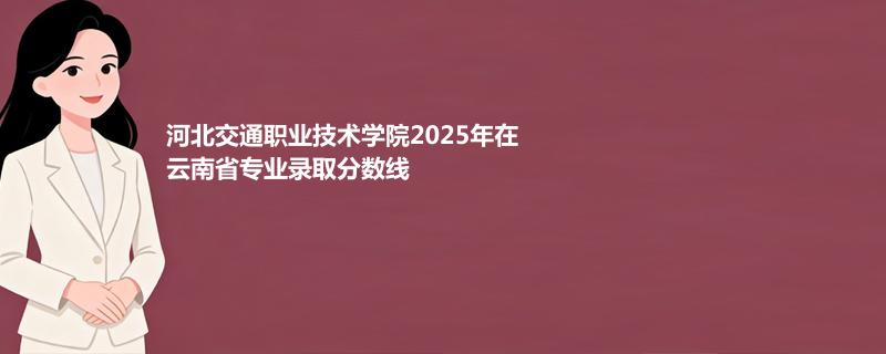 河北交通职业技术学院2025在云南专业录取最低分