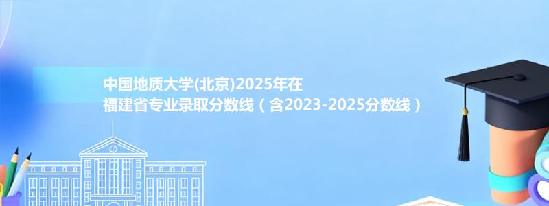 中国地质大学(北京)2025年在福建录取分数线和最低位次(含2023-2025历年)