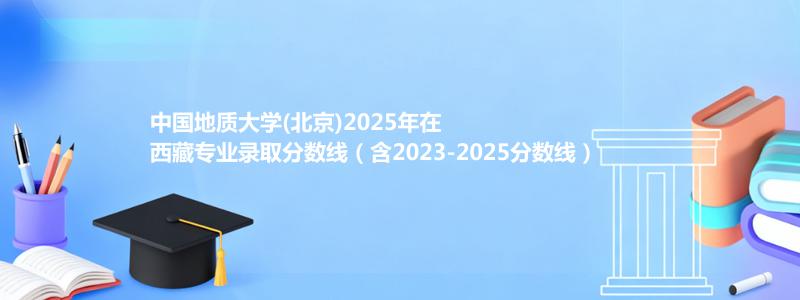 中国地质大学(北京)2025年在西藏录取分数线和最低位次(含2023-2025历年)