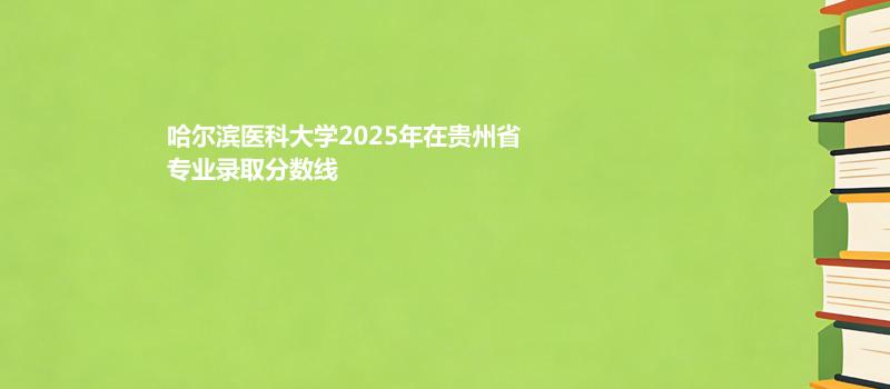 哈尔滨医科大学2025在贵州物理类最低456分 历史类523分