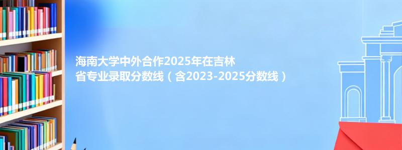 海南大学2025年在吉林中外合作办学分数线和最低位次(含2023-2025历年)