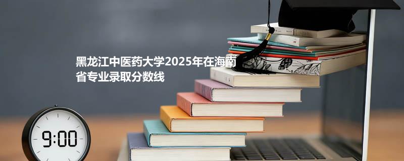 黑龙江中医药大学2025在海南专业最低分和位次 2026分数参考