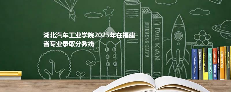 湖北汽车工业学院2025在福建专业多少分录取