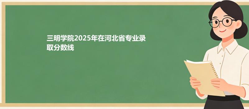 三明学院2025在河北专业录取分数（2026参考）