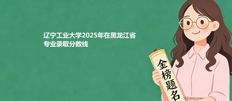 辽宁工业大学2025高考在黑龙江专业录取最低分详情