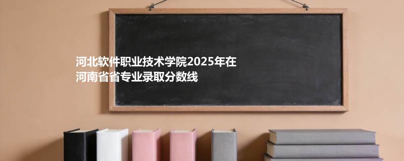 河北软件职业技术学院2025在河南专业录取最低分