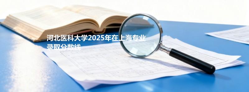河北医科大学2025在上海专业录取最低分